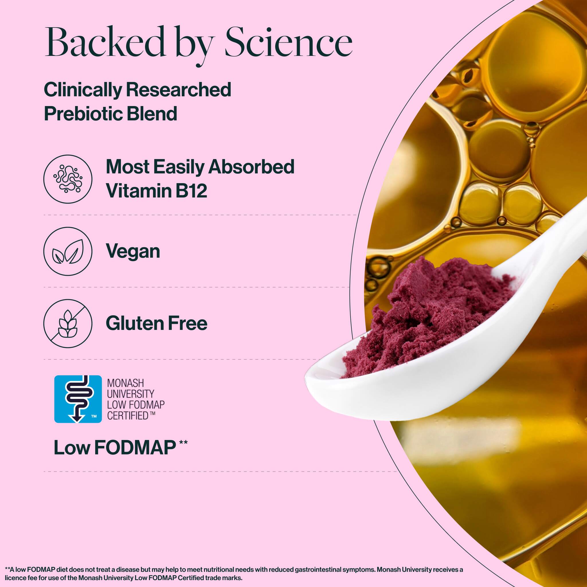 Extensive preclinical and clinical data on our supplements is obtained through rigorous in vitro testing and human clinical trials, making them some of the best physician-developed supplements on the market. prebeet is gluten-free, non-GMO, low FODMAP, vegan, cruelty-free, dairy-free, soy-free, nut-free, caffeine-free, diet-inclusive (keto, paleo), and made in the USA.