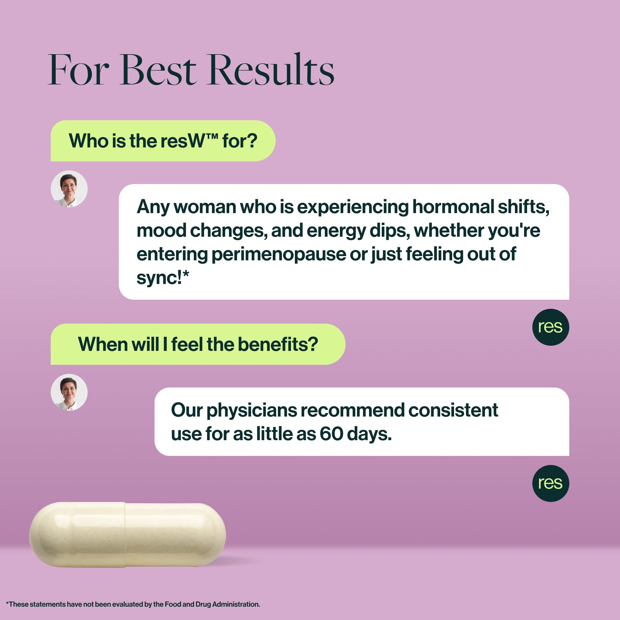 Who is the resW™ for?
Any woman who is experiencing hormonal shifts, mood changes, and energy dips, whether you're entering perimenopause or just feeling out of sync!*
When will I feel the benefits?
Our physicians recommend consistent use for as little as 60 days.