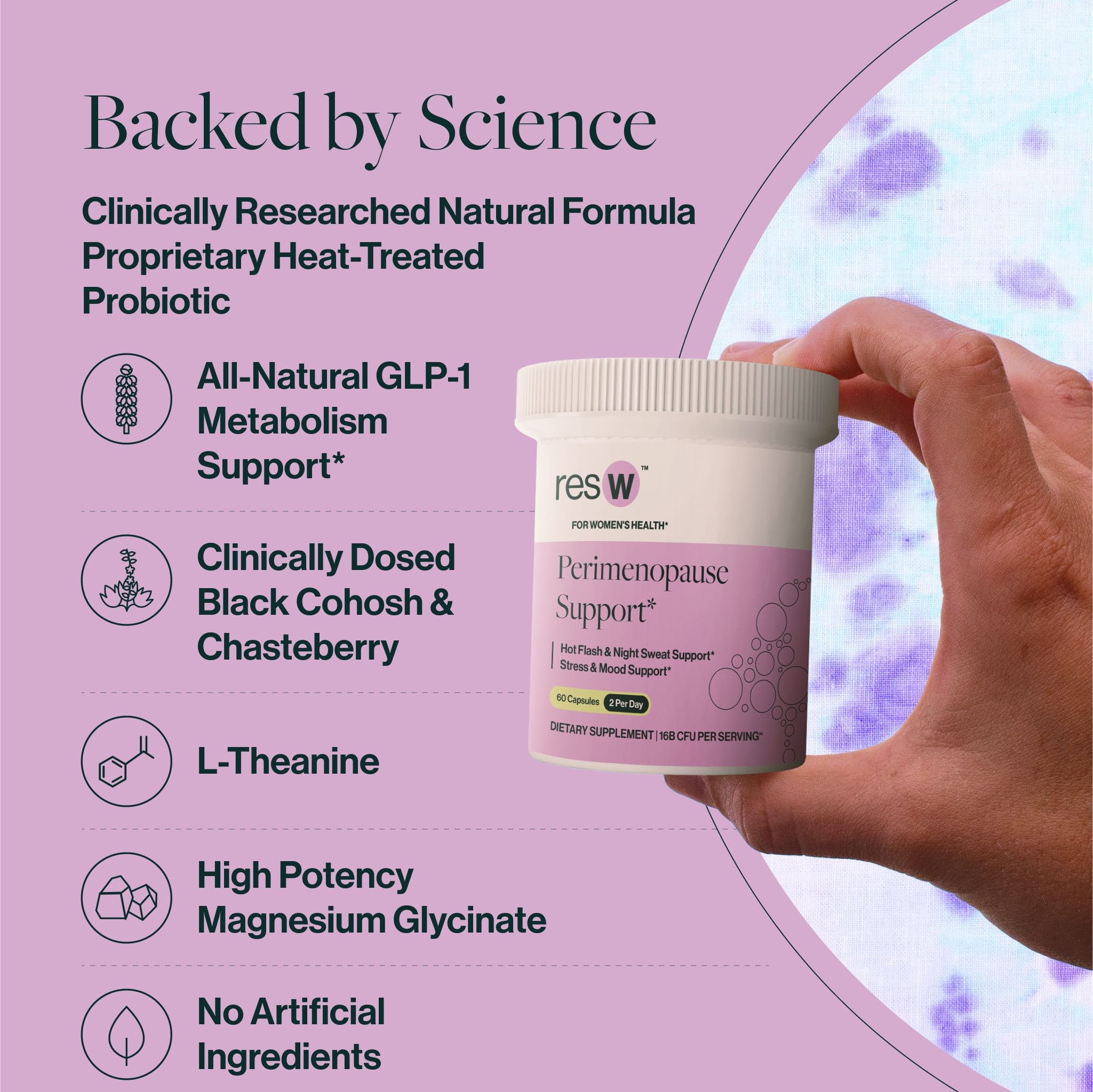 Backed by Science
Clinically Researched Natural Formula
Proprietary Heat-Treated Probiotic
Non-GMO Chasteberry
All-Natural Black Cohosh
L-Theanine
High Potency Magnesium Glycinate
No Artificial Ingredients