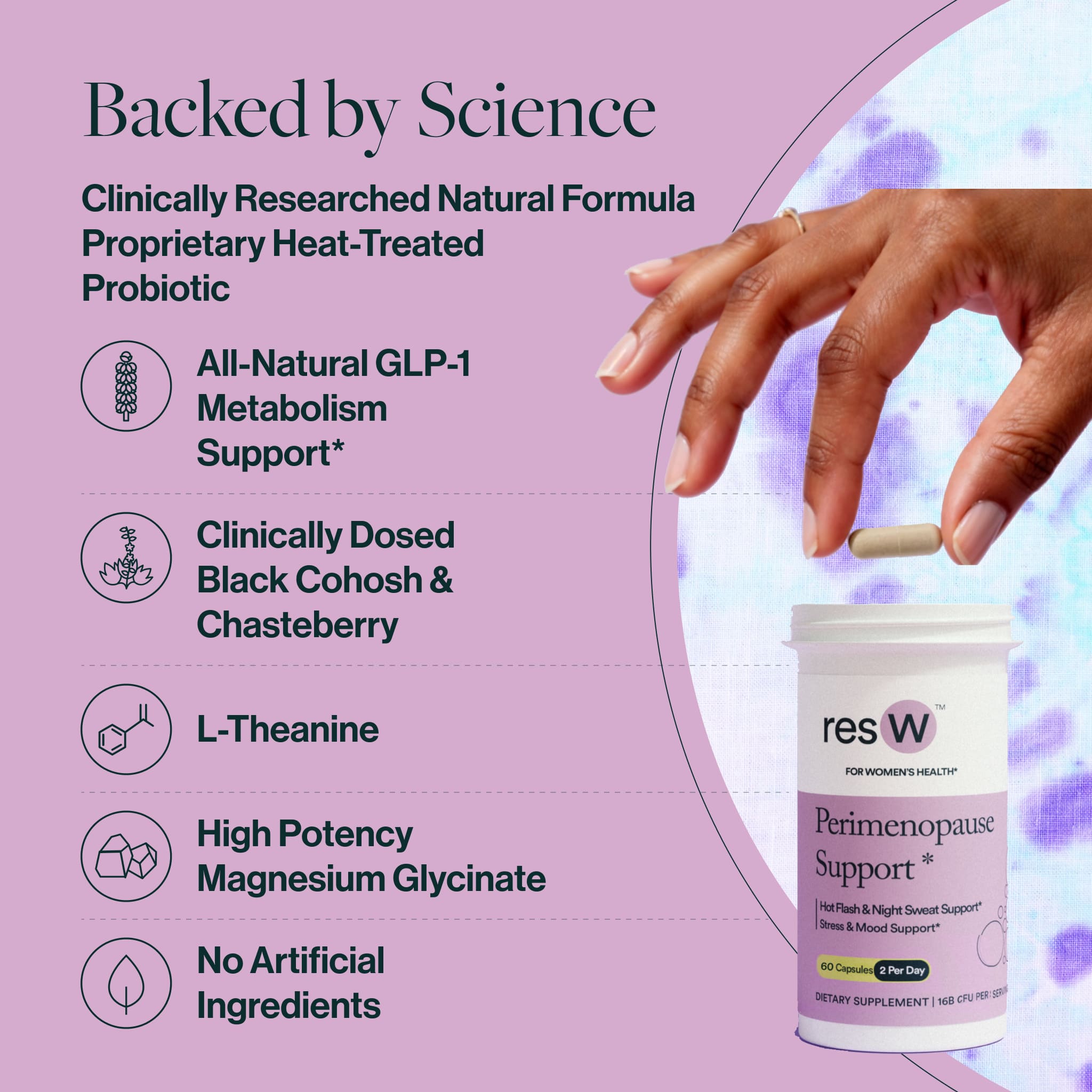 Backed by Science
Clinically Researched Natural Formula
Proprietary Heat-Treated Probiotic
Non-GMO Chasteberry
All-Natural Black Cohosh
L-Theanine
High Potency Magnesium Glycinate
No Artificial Ingredients