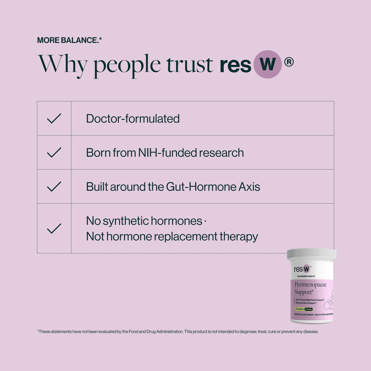 Backed by Science
Clinically Researched Natural Formula
Proprietary Heat-Treated Probiotic
Non-GMO Chasteberry
All-Natural Black Cohosh
L-Theanine
High Potency Magnesium Glycinate
No Artificial Ingredients