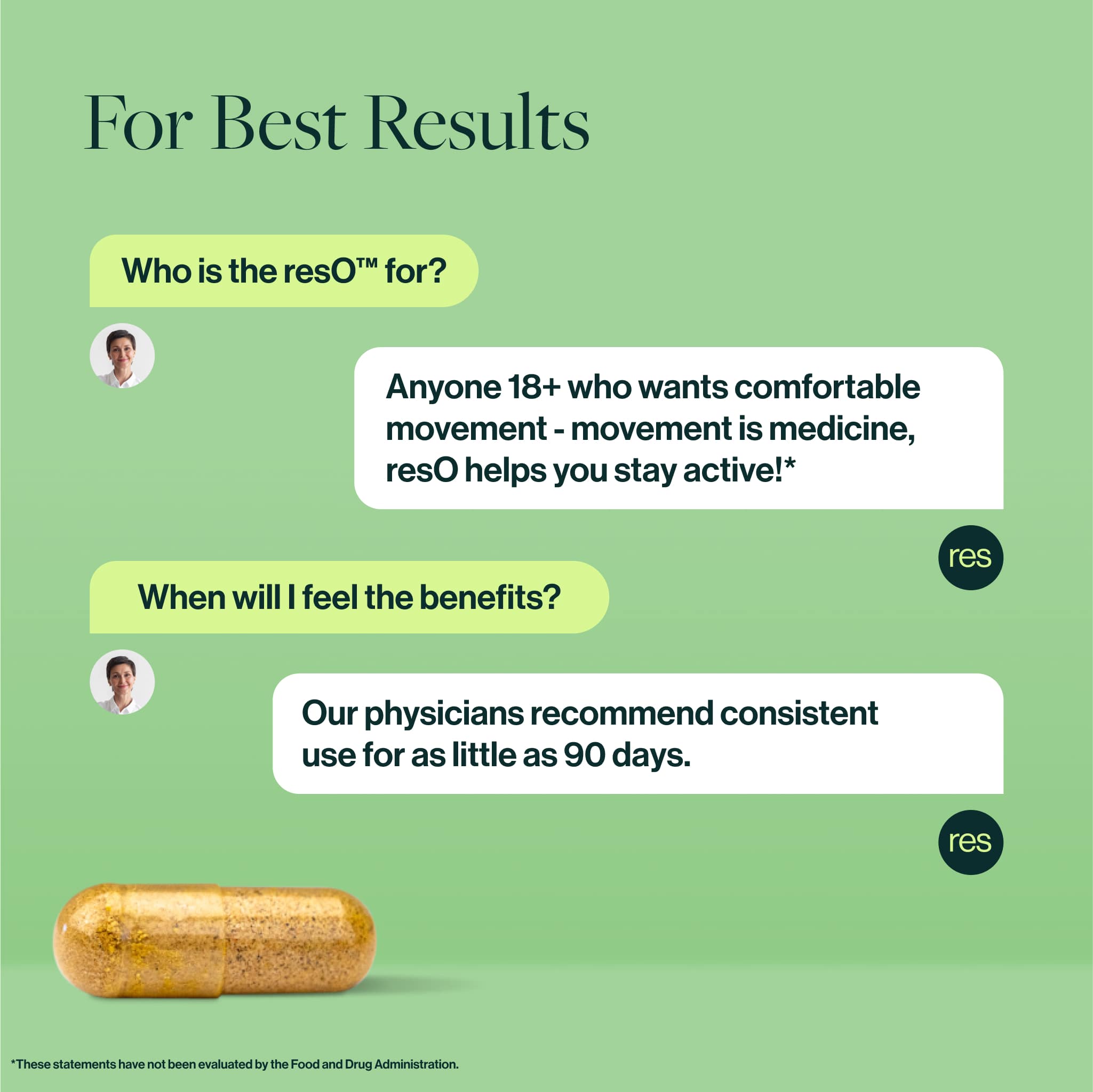 FAQ:
Who is the resO™ for? 
Anyone 18+ who wants comfortable movement - movement is medicine, resO helps you stay active!* 

When will I feel the benefits? 
Our physicians recommend consistent use for as little as 90 days. 
