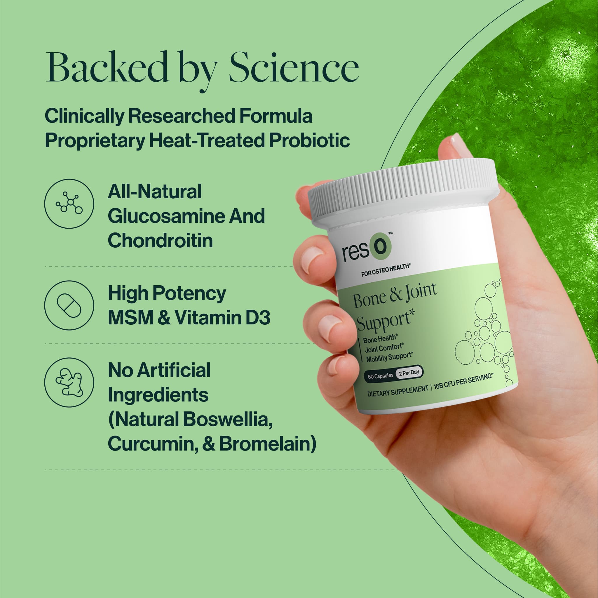 Backed by Science
Clinically Researched Formula 
Proprietary Heat-Treated Probiotic 
Non-GMO Chondroitin 
All-Natural Glucosamine
High Potency MSM & Vitamin D3
No Artificial Ingredients (Natural Boswellia, Curcumin, & Bromelain)
